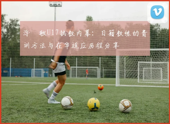 浮嶋敏U17执教内幕：日籍教练的青训方法与在华适应历程分享