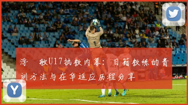 浮嶋敏U17执教内幕：日籍教练的青训方法与在华适应历程分享