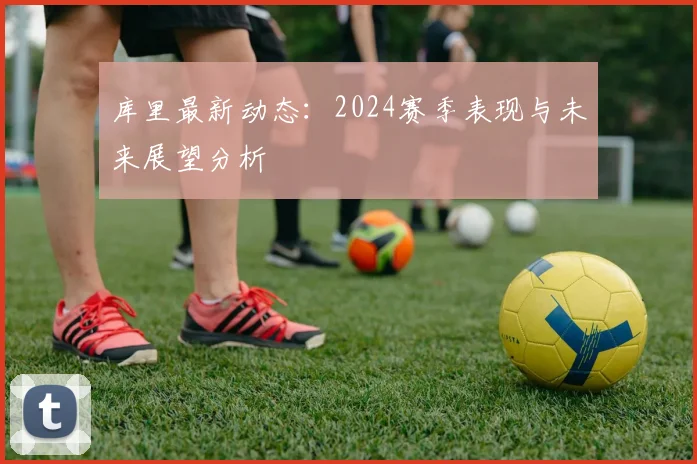 库里最新动态：2024赛季表现与未来展望分析