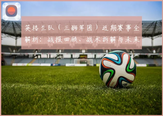 英格兰队（三狮军团）近期赛事全解析：战报回顾、战术拆解与未来赛程展望