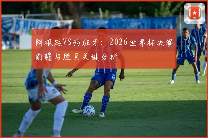 阿根廷VS西班牙：2026世界杯决赛前瞻与胜负关键分析