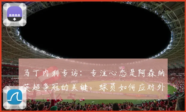 马丁内利专访：专注心态是阿森纳英超争冠的关键，球员如何应对外界压力