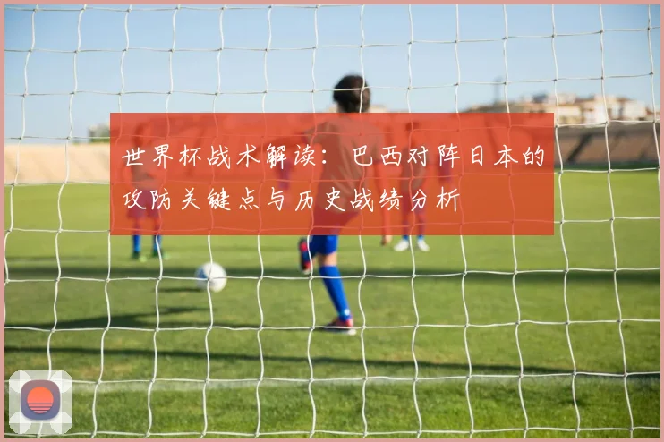 世界杯战术解读：巴西对阵日本的攻防关键点与历史战绩分析
