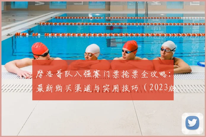 摩洛哥队八强赛门票抢票全攻略：最新购买渠道与实用技巧（2023版）