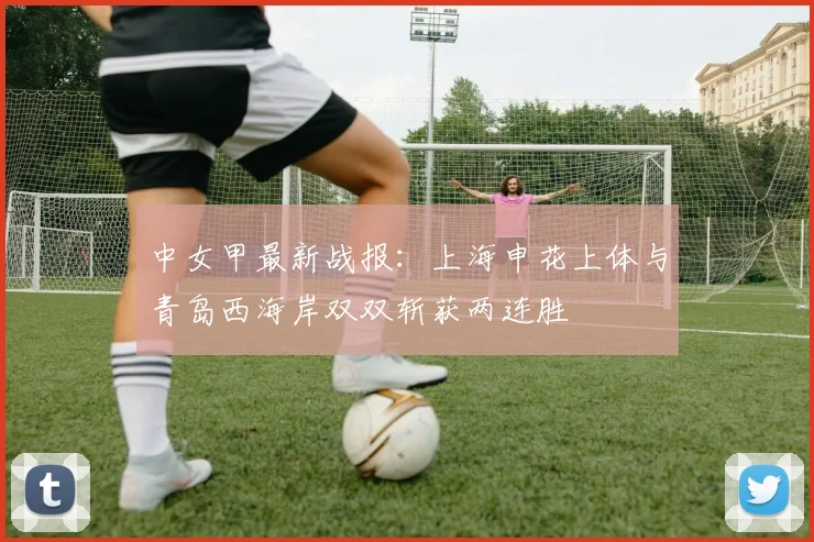中女甲最新战报:上海申花上体与青岛西海岸双双斩获两连胜