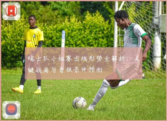 瑞士队小组赛出线形势全解析：关键战局与晋级条件预测