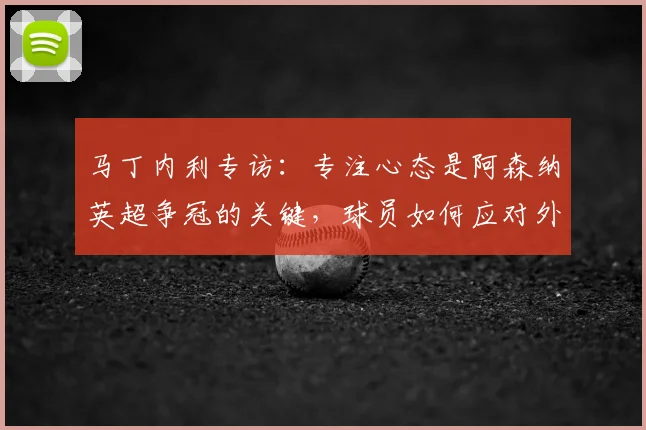 马丁内利专访：专注心态是阿森纳英超争冠的关键，球员如何应对外界压力