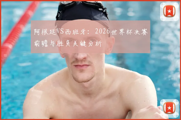 阿根廷VS西班牙：2026世界杯决赛前瞻与胜负关键分析