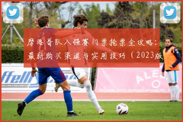 摩洛哥队八强赛门票抢票全攻略：最新购买渠道与实用技巧（2023版）