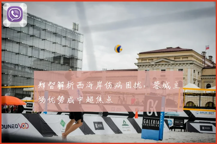 郑智解析西海岸伤病困扰，蓉城主场优势成中超焦点